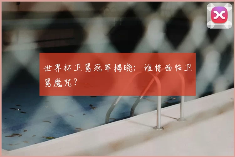 世界杯卫冕冠军揭晓:谁将面临卫冕魔咒?