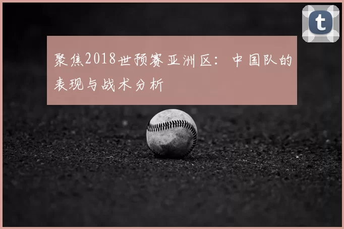 聚焦2018世预赛亚洲区:中国队的表现与战术分析