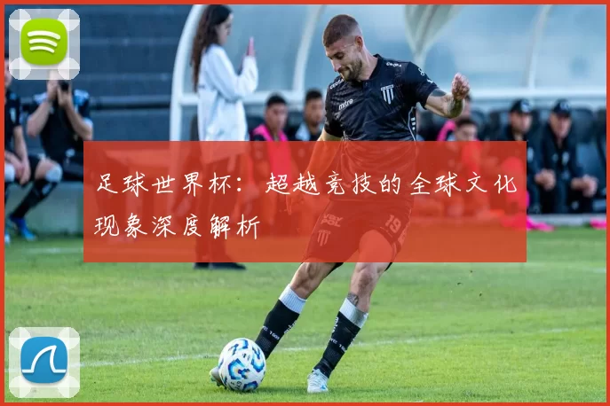 足球世界杯：超越竞技的全球文化现象深度解析
