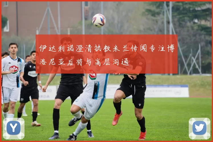 伊达利诺澄清执教米兰传闻专注博洛尼亚后将与高层沟通