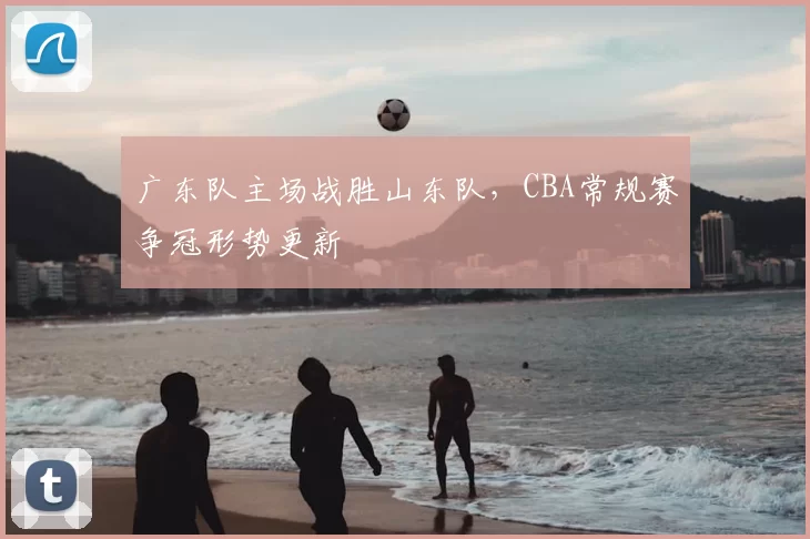 广东队主场战胜山东队,CBA常规赛争冠形势更新