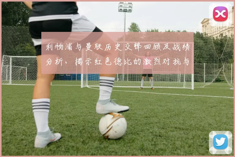 利物浦与曼联历史交锋回顾及战绩分析,揭示红色德比的激烈对抗与传奇故事