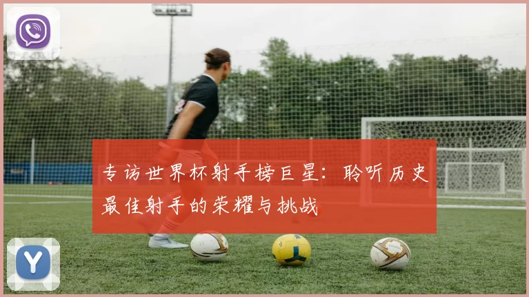 专访世界杯射手榜巨星:聆听历史最佳射手的荣耀与挑战