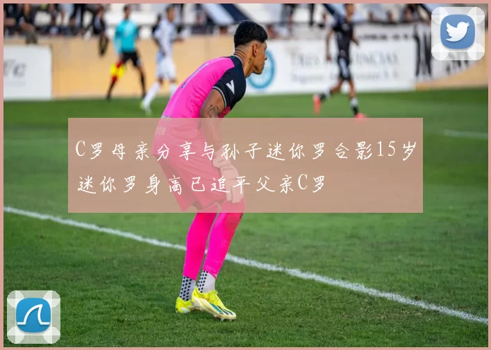 C罗母亲分享与孙子迷你罗合影15岁迷你罗身高已追平父亲C罗