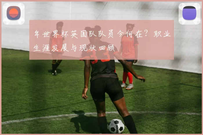 年世界杯英国队队员今何在？职业生涯发展与现状回顾