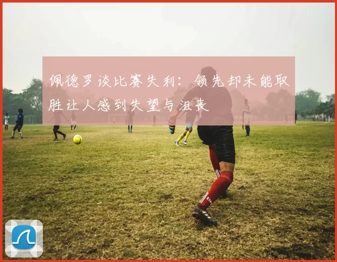 佩德罗谈比赛失利:领先却未能取胜让人感到失望与沮丧