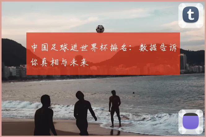 中国足球进世界杯排名:数据告诉你真相与未来