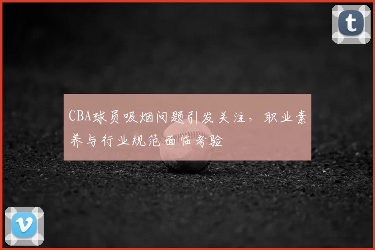 CBA球员吸烟问题引发关注,职业素养与行业规范面临考验