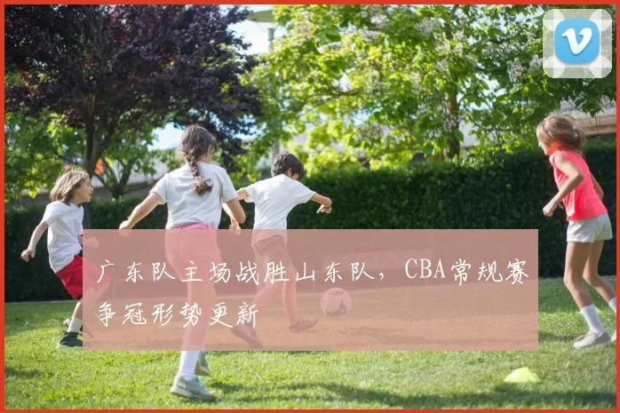广东队主场战胜山东队,CBA常规赛争冠形势更新
