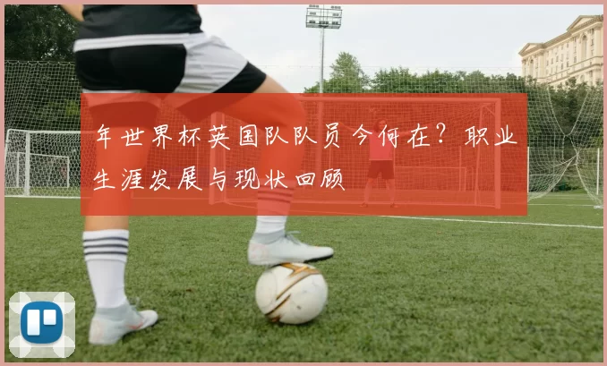 年世界杯英国队队员今何在？职业生涯发展与现状回顾