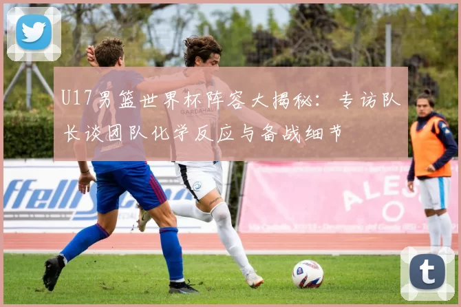 U17男篮世界杯阵容大揭秘:专访队长谈团队化学反应与备战细节