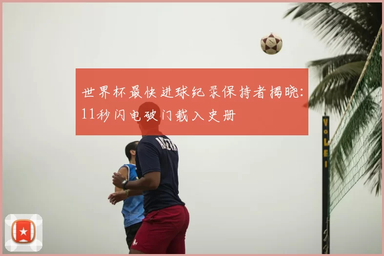 世界杯最快进球纪录保持者揭晓:11秒闪电破门载入史册