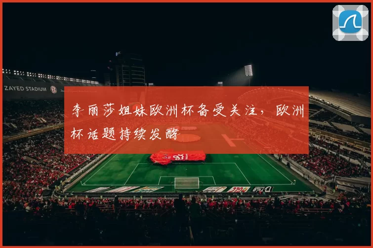 李丽莎姐妹欧洲杯备受关注,欧洲杯话题持续发酵