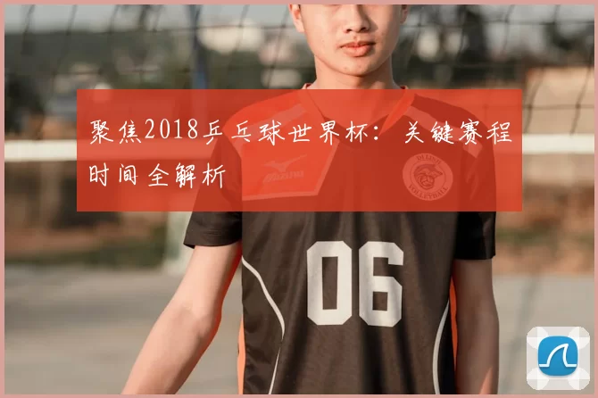 聚焦2018乒乓球世界杯:关键赛程时间全解析