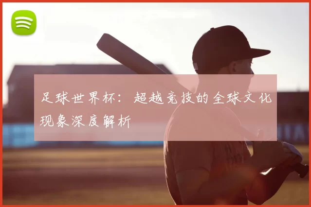 足球世界杯：超越竞技的全球文化现象深度解析