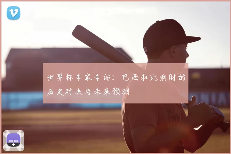 世界杯专家专访:巴西和比利时的历史对决与未来预测