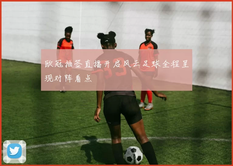 欧冠抽签直播开启风云足球全程呈现对阵看点