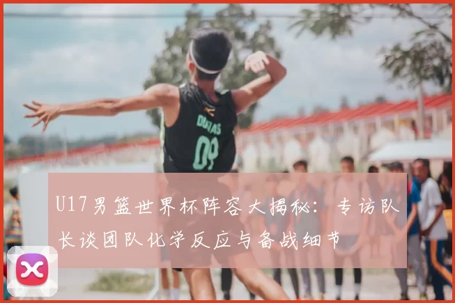 U17男篮世界杯阵容大揭秘：专访队长谈团队化学反应与备战细节