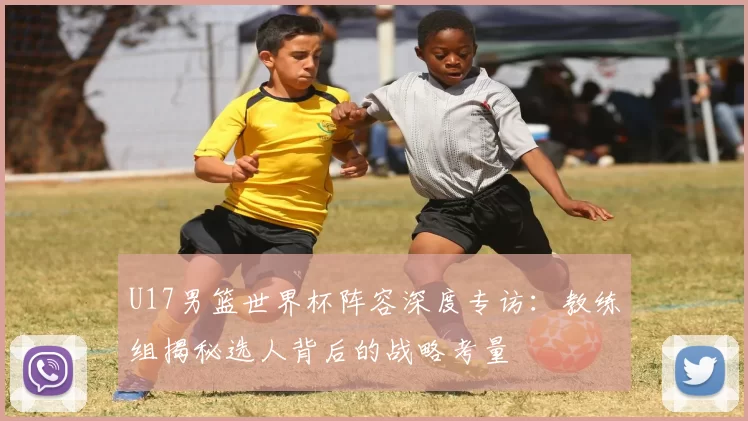 U17男篮世界杯阵容深度专访:教练组揭秘选人背后的战略考量
