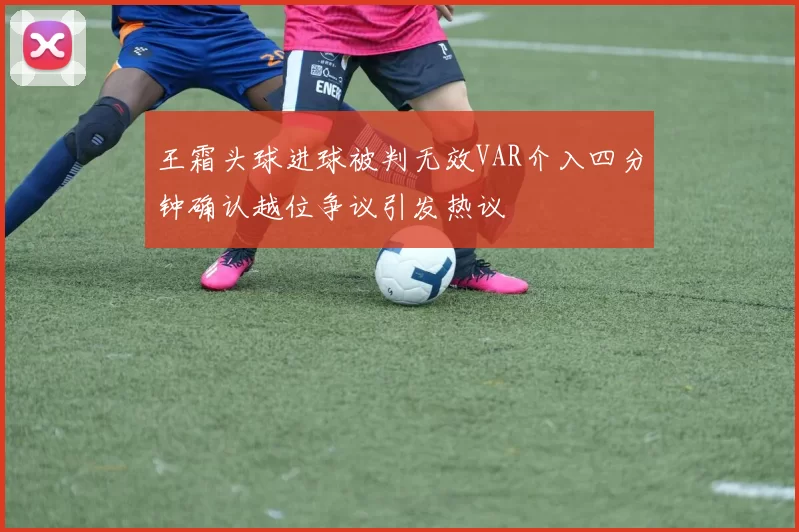 王霜头球进球被判无效VAR介入四分钟确认越位争议引发热议