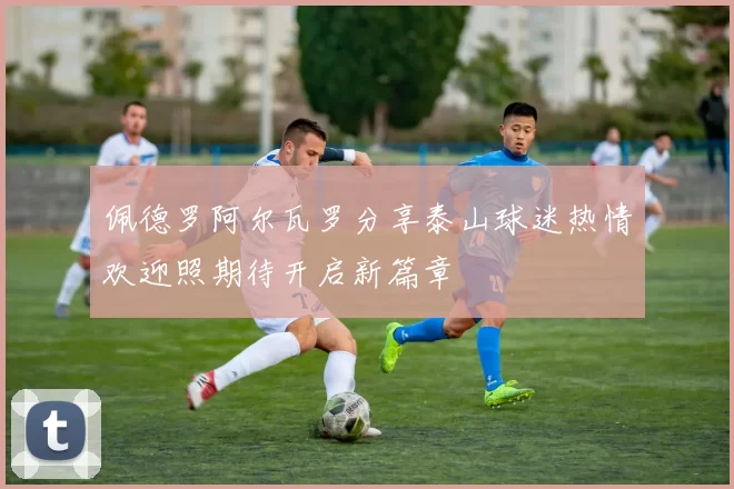佩德罗阿尔瓦罗分享泰山球迷热情欢迎照期待开启新篇章