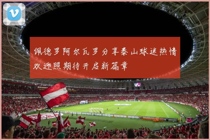 佩德罗阿尔瓦罗分享泰山球迷热情欢迎照期待开启新篇章