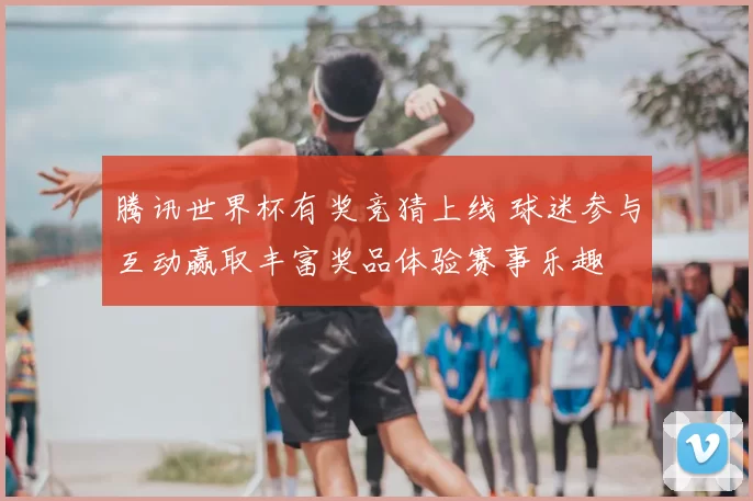 腾讯世界杯有奖竞猜上线 球迷参与互动赢取丰富奖品体验赛事乐趣