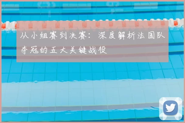 从小组赛到决赛:深度解析法国队夺冠的五大关键战役