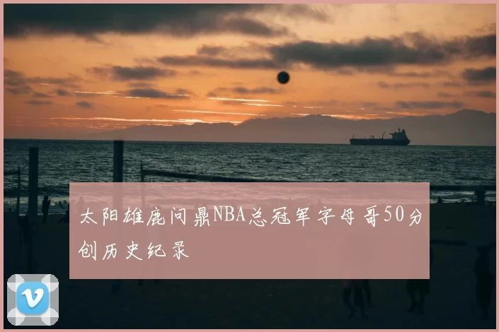 太阳雄鹿问鼎NBA总冠军字母哥50分创历史纪录