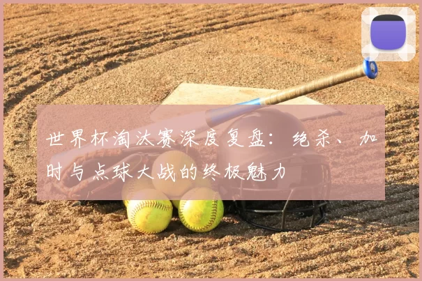 世界杯淘汰赛深度复盘:绝杀、加时与点球大战的终极魅力