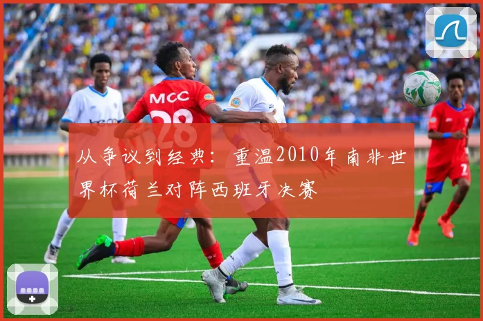 从争议到经典：重温2010年南非世界杯荷兰对阵西班牙决赛