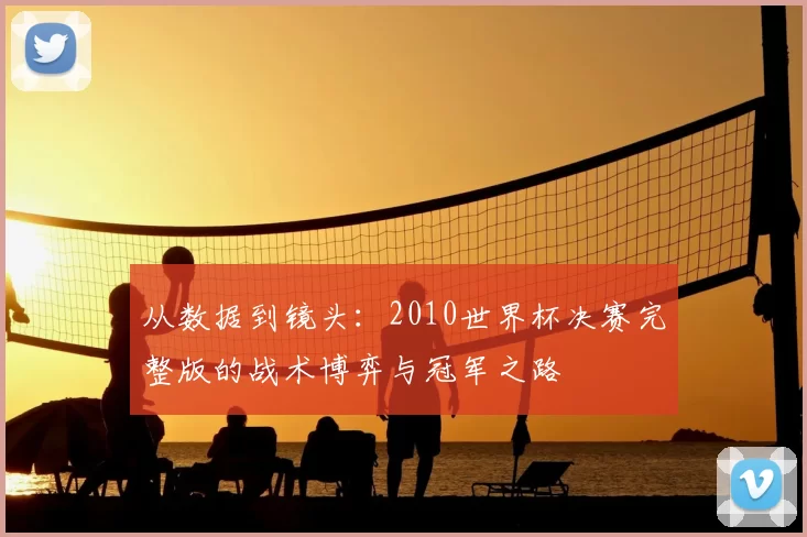 从数据到镜头：2010世界杯决赛完整版的战术博弈与冠军之路