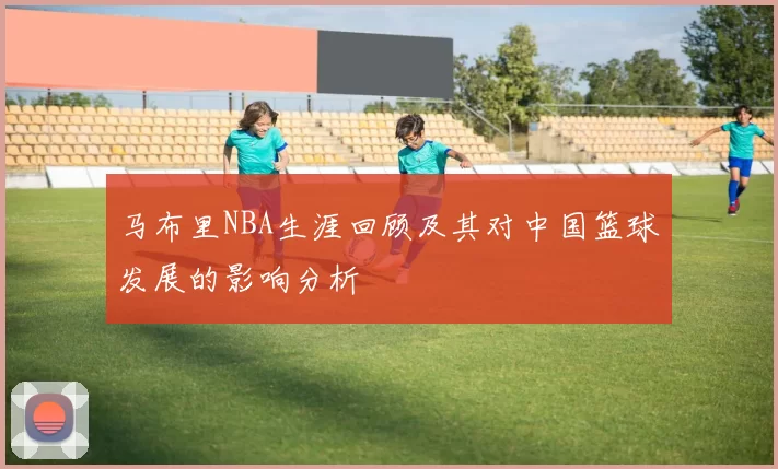 马布里NBA生涯回顾及其对中国篮球发展的影响分析
