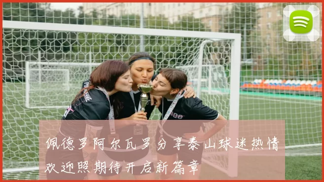 佩德罗阿尔瓦罗分享泰山球迷热情欢迎照期待开启新篇章