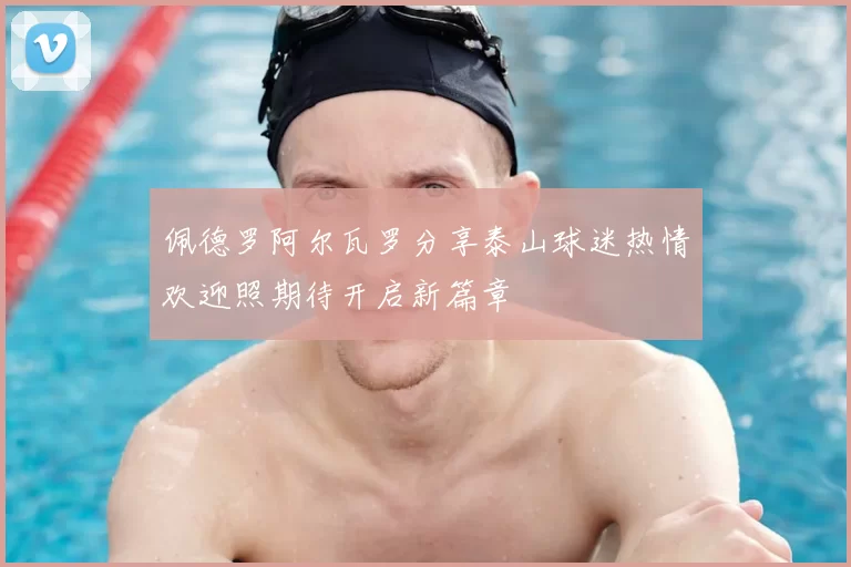 佩德罗阿尔瓦罗分享泰山球迷热情欢迎照期待开启新篇章