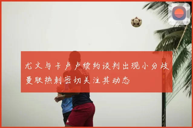 尤文与卡卢卢续约谈判出现小分歧曼联热刺密切关注其动态