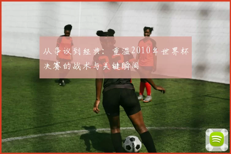 从争议到经典：重温2010年世界杯决赛的战术与关键瞬间