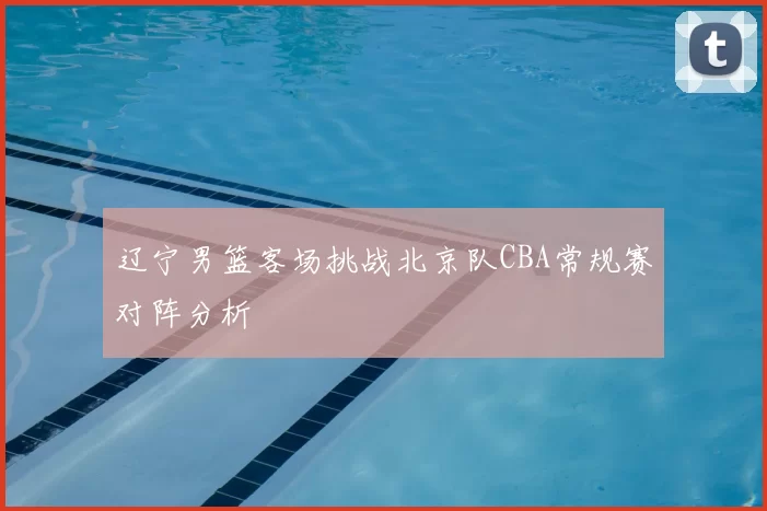 辽宁男篮客场挑战北京队CBA常规赛对阵分析
