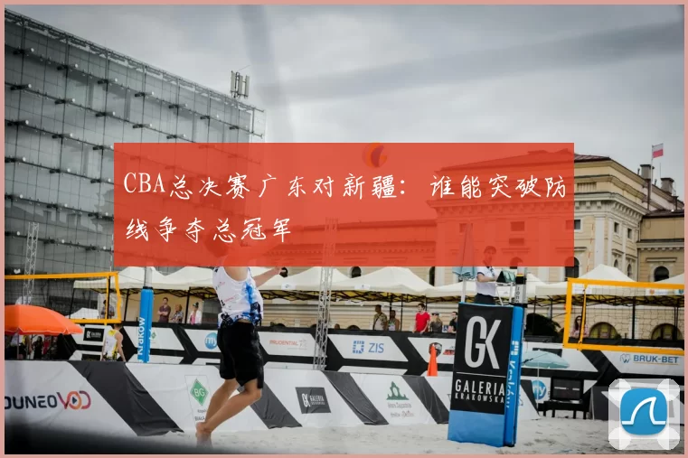 CBA总决赛广东对新疆：谁能突破防线争夺总冠军