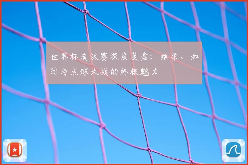 世界杯淘汰赛深度复盘:绝杀、加时与点球大战的终极魅力