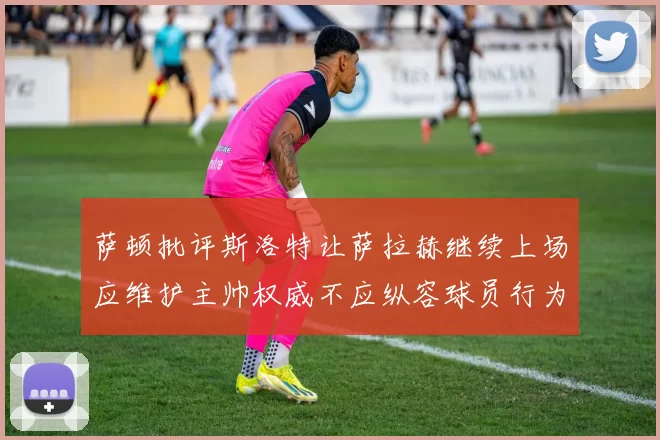 萨顿批评斯洛特让萨拉赫继续上场应维护主帅权威不应纵容球员行为
