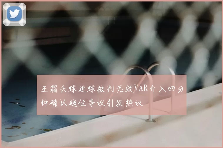 王霜头球进球被判无效VAR介入四分钟确认越位争议引发热议