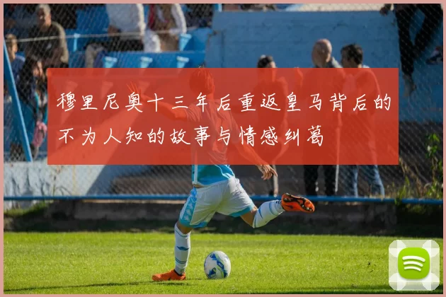 穆里尼奥十三年后重返皇马背后的不为人知的故事与情感纠葛